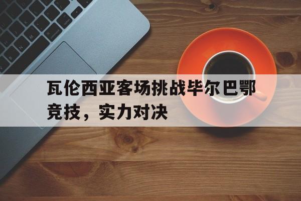 瓦伦西亚客场挑战毕尔巴鄂竞技，实力对决